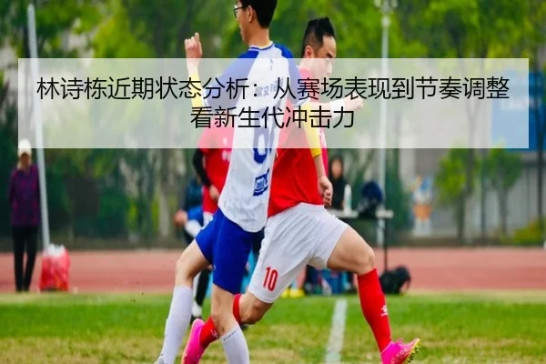 林诗栋近期状态分析：从赛场表现到节奏调整看新生代冲击力
