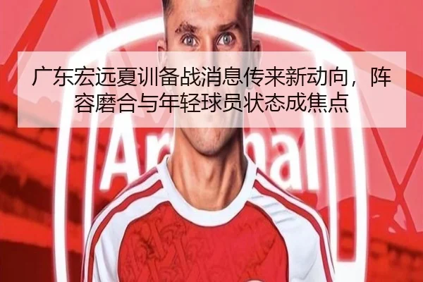 广东宏远夏训备战消息传来新动向，阵容磨合与年轻球员状态成焦点