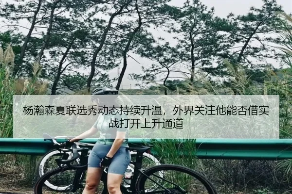 杨瀚森夏联选秀动态持续升温，外界关注他能否借实战打开上升通道